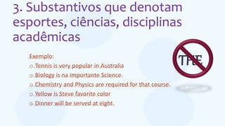 3. Substantivos que denotam
esportes, ciências, disciplinas
acadêmicas
Exemplo:
o Tennis is very popular in Australia
o Biology is na importante Science.
o Chemistry and Physics are required for that course.
o Yellow is Steve favorite color
o Dinner will be served at eight.
THE
 