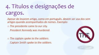 4. Títulos e designações de
cargos.
Apesar de levarem artigo, como em português, devem ser usa dos sem
artigos quando acompanhados de nomes. Exemplo:
o The presidente came to our city.
President Kennedy was murdered.
o The captain spoke to the soldiers.
Captain Smith spoke to the soldiers.
THE
 