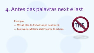 4. Antes das palavras next e last
Exemplo:
o We all plan to fly to Europe next week.
o Last week, Melaine didn’t come to school.
THE
 