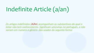 Indefinite Article (a/an)
Os artigos indefinidos (A/An) acompanham os substantivos do qual o
leitor não tem conhecimento. Significam um/umas no português, e não
variam em numero e gênero. São usados da seguinte forma:
 
