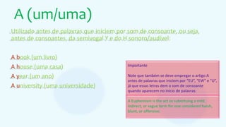 A (um/uma)
Utilizado antes de palavras que iniciem por som de consoante, ou seja,
antes de consoantes, da semivogal Y e do H sonoro/audível:
A book (um livro)
A house (uma casa)
A year (um ano)
A university (uma universidade)
Importante
Note que também se deve empregar o artigo A
antes de palavras que iniciem por “EU”, “EW” e “U”,
já que essas letras dem o som de consoante
quando aparecem no inicio de palavras:
A Euphemism is the act os substituing a mild,
indirect, or vague term for one considered harsh,
blunt, or offensive.
 