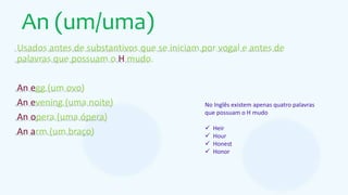An (um/uma)
Usados antes de substantivos que se iniciam por vogal e antes de
palavras que possuam o H mudo.
An egg (um ovo)
An evening (uma noite)
An opera (uma ópera)
An arm (um braço)
No Inglês existem apenas quatro palavras
que possuam o H mudo
 Heir
 Hour
 Honest
 Honor
 