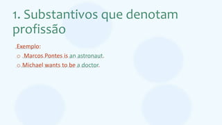 1. Substantivos que denotam
profissão
Exemplo:
o Marcos Pontes is an astronaut.
o Michael wants to be a doctor.
 