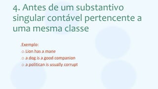 4. Antes de um substantivo
singular contável pertencente a
uma mesma classe
Exemplo:
o Lion has a mane
o a dog is a good companion
o a politican is usually corrupt
 