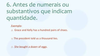 6. Antes de numerais ou
substantivos que indicam
quantidade.
Exemplo:
o Grace and Kelly has a hundred pairs of shoes.
o The president told us a thousand lies.
o She bought a dozen of eggs.
 