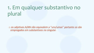 1. Em qualquer substantivo no
plural
o os adjetivos A/AN não equivalem a “uns/umas” portanto so são
empregados em substantivos no singular.
 