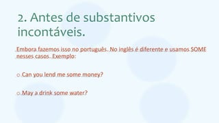 2. Antes de substantivos
incontáveis.
Embora fazemos isso no português. No inglês é diferente e usamos SOME
nesses casos. Exemplo:
o Can you lend me some money?
o May a drink some water?
 