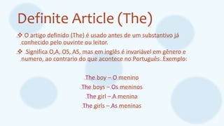 Definite Article (The)
 O artigo definido (The) é usado antes de um substantivo já
conhecido pelo ouvinte ou leitor.
 Significa O,A, OS, AS, mas em inglês é invariável em gênero e
numero, ao contrario do que acontece no Português. Exemplo:
The boy – O menino
The boys – Os meninos
The girl – A menina
The girls – As meninas
 