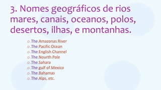 3. Nomes geográficos de rios
mares, canais, oceanos, polos,
desertos, ilhas, e montanhas.
o The Amazonas River
o The Pacific Ocean
o The English Channel
o The Nourth Pole
o The Sahara
o The gulf of Mexico
o The Bahamas
o The Alps, etc.
 