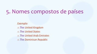 5. Nomes compostos de países
Exemplo:
o The United Kingdom
o The United States
o The United Arab Emirates
o The Dominican Republic
 