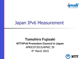 Japan IPv6 Measurement
Tomohiro Fujisaki
NTT/IPv6 Promotion Council in Japan
APRICOT2015/APNIC 39
4th March 2015
 