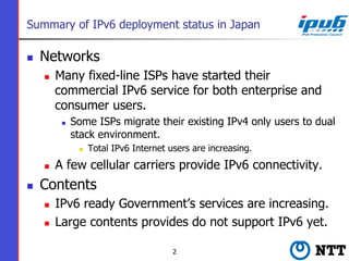 Summary of IPv6 deployment status in Japan
n  Networks
n  Many fixed-line ISPs have started their
commercial IPv6 servic...