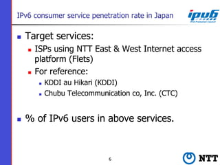 IPv6 consumer service penetration rate in Japan
n  Target services:
n  ISPs using NTT East & West Internet access
platfo...