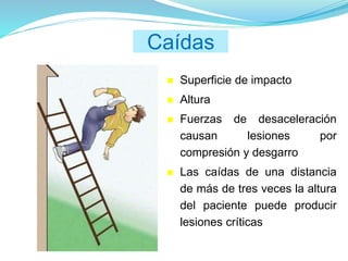 Caídas
 Superficie de impacto
 Altura
 Fuerzas de desaceleración
causan lesiones por
compresión y desgarro
 Las caídas de una distancia
de más de tres veces la altura
del paciente puede producir
lesiones críticas
 