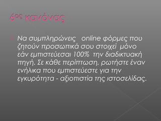  Να συμπληρώνεις online φόρμες που
ζητούν προσωπικά σου στοιχεί μόνο
εάν εμπιστεύεσαι 100% την διαδικτυακή
πηγή. Σε κάθε περίπτωση, ρωτήστε έναν
ενήλικα που εμπιστεύεστε για την
εγκυρότητα - αξιοπιστία της ιστοσελίδας.
 
