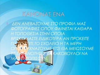 ΔΕΝ ΑΝΕΒΑΖΟΥΜΕ ΣΤΟ ΠΡΟΦΙΛ ΜΑΣ
ΦΩΤΟΓΡΑΦΙΕΣ ΟΠΟΥ ΦΑΙΝΕΤΑΙ ΚΑΘΑΡΑ
Η ΤΟΠΟΘΕΣΙΑ ΣΤΗΝ ΟΠΟΙΑ
ΒΡΙΣΚΟΜΑΣΤΕ,ΕΙΔΙΚΟΤΕΡΑ ΑΝ ΠΡΟΚΕΙΤΕ
ΓΙΑ ΤΟ ΣΠΙΤΙ,ΤΟ ΣΧΟΛΕΙΟ Η ΤΑ ΜΕΡΗ
ΟΠΟΥ ΣΥΧΝΑΖΟΥΜΕ.ΕΤΣΙ ΘΑ ΜΕΙΩΣΟΥΜΕ
ΤΙΣ ΠΙΘΑΝΟΤΗΤΕΣ ΟΙ ΚΑΚΟΒΟΥΛΟΙ ΝΑ
ΜΑΣ ΕΝΤΟΠΙΣΟΥΝ.
 