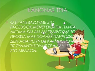  Ο,ΤΙ ΑΝΕΒΑΖΟΥΜΕ ΣΤΟ
FACEBOOK,MENEI EKEI ΓΙΑ ΠΑΝΤΑ.
ΑΚΟΜΑ ΚΑΙ ΑΝ ΔΙΑΓΡΑΨΟΥΜΕ ΤΟ
ΠΡΟΦΙΛ ΜΑΣ,ΠΟΛΛΕΣ ΠΛΗΡΟΦΟΡΙΕΣ
ΔΕΝ ΑΦΑΙΡΟΥΝΤΑΙ ΚΑΙ ΜΠΟΡΟΥΜΕ ΝΑ
ΤΙΣ ΣΥΝΑΝΤΗΣΟΥΜΕ ΣΕ ΑΛΛΗ ΙΣΤΟΣΕΛΙΔΑ
ΣΤΟ ΜΕΛΛΟΝ.
 