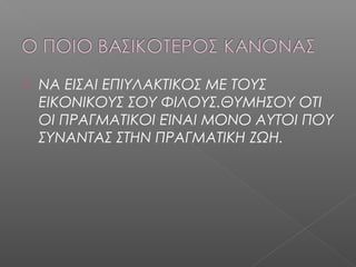  ΝΑ ΕΙΣΑΙ ΕΠΙΥΛΑΚΤΙΚΟΣ ΜΕ ΤΟΥΣ
ΕΙΚΟΝΙΚΟΥΣ ΣΟΥ ΦΙΛΟΥΣ.ΘΥΜΗΣΟΥ ΟΤΙ
ΟΙ ΠΡΑΓΜΑΤΙΚOI ΕΊΝΑΙ ΜΟΝΟ ΑΥΤΟΙ ΠΟΥ
ΣΥΝΑΝΤΑΣ ΣΤΗΝ ΠΡΑΓΜΑΤΙΚΗ ΖΩΗ.
 