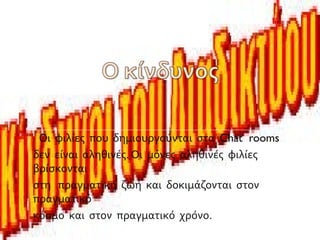 Οι φιλίες που δημιουργούνται στα Chat rooms
δεν είναι αληθινές. Οι μόνες αληθινές φιλίες
βρίσκονται
στη πραγματική ζωή και δοκιμάζονται στον
πραγματικό
κόσμο και στον πραγματικό χρόνο.
 