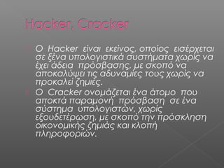  Ο Hacker είναι εκείνος, οποίος εισέρχεται
σε ξένα υπολογιστικά συστήματα χωρίς να
έχει άδεια πρόσβασης, με σκοπό να
αποκαλύψει τις αδυναμίες τους χωρίς να
προκαλεί ζημιές.
 Ο Cracker ονομάζεται ένα άτομο που
αποκτά παραμονή πρόσβαση σε ένα
σύστημα υπολογιστών, χωρίς
εξουδετέρωση, με σκοπό την πρόσκληση
οικονομικής ζημιάς και κλοπή
πληροφοριών.
 