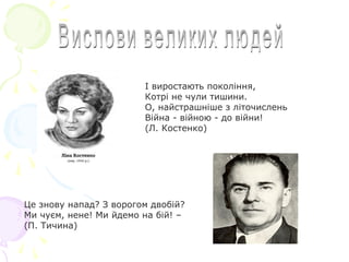 I виростають поколiння,
Котрi не чули тишини.
О, найстрашнiше з лiточислень
Вiйна - вiйною - до вiйни!
(Л. Костенко)
Це знову напад? З ворогом двобiй?
Ми чуєм, нене! Ми йдемо на бiй! –
(П. Тичина)
 