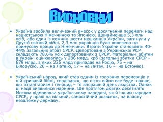 • Україна зробила величезний внесок у досягнення перемоги над
нацистською Німеччиною та Японією. Щонайменше 5,3 млн
осіб, або один із кожних шести мешканців України, загинули у
Другій світовій війні. 2,3 млн українців було вивезено на
примусову працю до Німеччини. Втрати України становлять 40-
44% загальних втрат СРСР. Депортовані з Української РСР
складають 78,6% усіх депортованих з СРСР. Матеріальні збитки
в Україні оцінювались у 286 млрд. крб (загальні збитки СРСР –
679 млрд, з яких 225 млрд припадає на Росію, 75 – на
Білорусію, 20 – на Латвію, 17 – на Литву, 16 – на Естонію).
• Український народ, який став одним із головних переможців у
цій кривавій бійні, сподівався, що після війни все буде інакше,
що тоталітаризм і геноцид – то вчорашній день людства. Однак
ці надії виявилися марними. Ще протягом довгих десятиліть
Москва відмовляла українському народові, як й іншим народам
СРСР, у праві на вільний, самостійний розвиток, на власну
незалежну державу.
 
