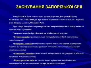 ЗАСНУВАННЯ ЗАПОРЗАСНУВАННЯ ЗАПОРІЗЬКОЇ СІЧІІЗЬКОЇ СІЧІ
Запорізька Січ була заснована на острові Хортиця Дмитром (Байдою)
Вишневецьким у 1552-1554 рр. Тут почали збиратися втікачі не тільки з України,
а й з Польщі, Білорусі, Молдови, Росії.
Дуже скоро Запоріжжя перетворилося на могутню фортецю, оточену високим
частоколом з гарматами.
Поступово запоріжці розділилися на різні козацькі верстви:
Січових козаків (практично увесь час перебували на Січі, належали до
певного куреня);
Реєстрових козаків (перебували на службі польського короля, одержували
платню та землі за виконання службових обов’язків, а також звільнялися від
сплати податків);
Паланкових козаків (сімейні козаки, які проживали на хуторах і зимівниках,
належали до певної паланки);
Нереєстрових козаків (не внесені до реєстрів козаки, найбідніша та
найактивніша під час соціальних виступ частина козацтва).
 