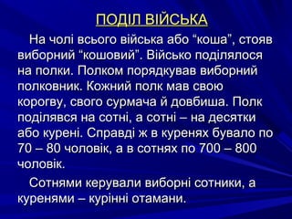 ПОДІЛ ВІЙСЬКАПОДІЛ ВІЙСЬКА
На чолі всього війська або “коша”, стоявНа чолі всього війська або “коша”, стояв
виборний “кошовий”. Військо поділялосявиборний “кошовий”. Військо поділялося
на полки. Полком порядкував виборнийна полки. Полком порядкував виборний
полковник. Кожний полк мав своюполковник. Кожний полк мав свою
корогву, свого сурмача й довбиша. Полккорогву, свого сурмача й довбиша. Полк
поділявся на сотні, а сотні – на десяткиподілявся на сотні, а сотні – на десятки
або курені. Справді ж в куренях бувало поабо курені. Справді ж в куренях бувало по
70 – 80 чоловік, а в сотнях по 700 – 80070 – 80 чоловік, а в сотнях по 700 – 800
чоловік.чоловік.
Сотнями керували виборні сотники, аСотнями керували виборні сотники, а
куренями – курінні отамани.куренями – курінні отамани.
 