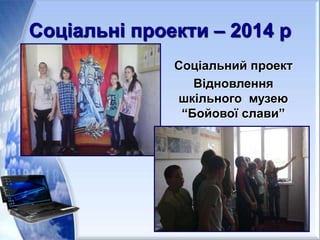 Соціальні проекти – 2014 р
Соціальний проект
Відновлення
шкільного музею
“Бойової слави”
 
