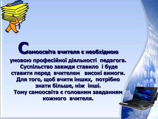 Самоосвіта вчителя є необхідною
умовою професійної діяльності педагога.
Суспільство завжди ставило і буде
ставити перед вчителем високі вимоги.
Для того, щоб вчити інших, потрібно
знати більше, ніж інші.
Тому самоосвіта є головним завданням
кожного вчителя.
 