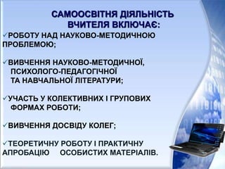 РОБОТУ НАД НАУКОВО-МЕТОДИЧНОЮ
ПРОБЛЕМОЮ;
ВИВЧЕННЯ НАУКОВО-МЕТОДИЧНОЇ,
ПСИХОЛОГО-ПЕДАГОГІЧНОЇ
ТА НАВЧАЛЬНОЇ ЛІТЕРАТУРИ;
УЧАСТЬ У КОЛЕКТИВНИХ І ГРУПОВИХ
ФОРМАХ РОБОТИ;
ВИВЧЕННЯ ДОСВІДУ КОЛЕГ;
ТЕОРЕТИЧНУ РОБОТУ І ПРАКТИЧНУ
АПРОБАЦІЮ ОСОБИСТИХ МАТЕРІАЛІВ.
САМООСВІТНЯ ДІЯЛЬНІСТЬ
ВЧИТЕЛЯ ВКЛЮЧАЄ:
 
