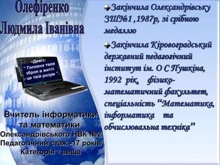 Закінчила Олександрівську
ЗШ№1 ,1987р, зі срібною
медаллю
Закінчила Кіровоградський
державний педагогічний
інститут ім. О С Пушкіна,
1992 рік, фізико-
математичний факультет,
спеціальність “Математика,
інформатика та
обчислювальна техніка”
Вчитель інформатики
та математики
Олександрівського НВК №2
Педагогічний стаж -17 років
Категорія - вища
 