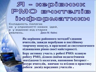 Як керівник районного методоб’єднання
вчителів, завжди перебуваю в постійному
творчому пошуку, в прагненні до систематичного
підвищення рівня своєї майстерності.
Беру активну участь у роботі РМО: планую
роботу РМО, ділюся своїми педагогічними
знахідками із колегами, наповнюю Інтернет -
ресурс вчителів, вивчаю та втілюю в практику
роботи досвід передових учителів .
Джон М. Кейнс
 