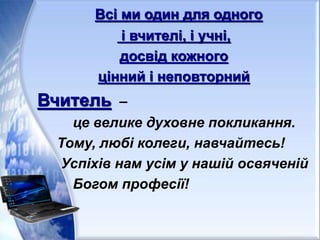 Всі ми один для одного
і вчителі, і учні,
досвід кожного
цінний і неповторний
Вчитель –
це велике духовне покликання.
Тому, любі колеги, навчайтесь!
Успіхів нам усім у нашій освяченій
Богом професії!
 