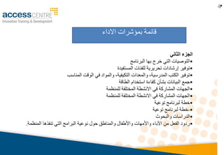 ‫م‬.)
‫الثاني‬ ‫الجزء‬
•‫البرنامج‬ ‫بها‬ ‫خرج‬ ‫التي‬ ‫التوصيات‬
•‫المستفيدة‬ ‫للفئات‬ ‫تحريرية‬ ‫إرشادات‬ ‫توفير‬
•‫المناسب‬ ‫الوقت‬ ‫في‬ ‫والمواد‬ ،‫التكيفية‬ ‫والمعدات‬ ،‫المدرسية‬ ‫الكتب‬ ‫توفير‬
•‫الطاقة‬ ‫استخدام‬ ‫كفاءة‬ ‫بشأن‬ ‫البيانات‬ ‫جمع‬
•‫للمنظمة‬ ‫المختلفة‬ ‫االنشطة‬ ‫في‬ ‫المشاركة‬ ‫الجهات‬
•‫للمنظمة‬ ‫المختلفة‬ ‫االنشطة‬ ‫في‬ ‫المشاركة‬ ‫الجهات‬
•‫توعية‬ ‫لبرنامج‬ ‫خطة‬
•-‫توعية‬ ‫لبرنامج‬ ‫خطة‬
•‫والبحوث‬ ‫الدراسات‬
•‫المنظمة‬ ‫تنفذها‬ ‫التي‬ ‫البرامج‬ ‫نوعية‬ ‫حول‬ ‫والمناطق‬ ‫واألطفال‬ ‫واألمهات‬ ‫اآلباء‬ ‫من‬ ‫الفعل‬ ‫ردود‬.
‫االداء‬ ‫بمؤشرات‬ ‫قائمة‬
 