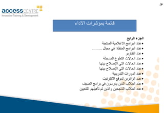 ‫م‬.)
‫االداء‬ ‫بمؤشرات‬ ‫قائمة‬
‫الرابع‬ ‫الجزء‬
•‫المنتجة‬ ‫االعالمية‬ ‫البرامج‬ ‫عدد‬
•‫مجال‬ ‫في‬ ‫المنفذة‬ ‫البرامج‬ ‫عدد‬.........
•‫التقارير‬ ‫عدد‬
•‫المسجلة‬ ‫التطوع‬ ‫الحاالت‬ ‫عدد‬
•‫بينها‬ ‫اإلصالح‬ ‫التي‬ ‫الحاالت‬ ‫عدد‬
•‫بينها‬ ‫اإلصالح‬ ‫التي‬ ‫الحاالت‬ ‫عدد‬
•‫التدريبية‬ ‫الدورات‬ ‫عدد‬.
•‫االنترنيت‬ ‫لموقع‬ ‫الزائرين‬ ‫عدد‬
•‫الصيف‬ ‫برامج‬ ‫في‬ ‫يدرسون‬ ‫الذين‬ ‫الطالب‬ ‫عدد‬
•‫للتعيين‬ ‫تأهيلهم‬ ‫تم‬ ‫والذين‬ ‫الناجحين‬ ‫الطالب‬ ‫عدد‬
 