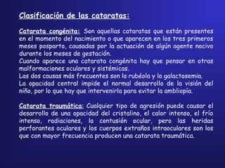 Clasificación de las cataratas:
 
Catarata congénita: Son aquellas cataratas que están presentes
en el momento del nacimiento o que aparecen en los tres primeros
meses posparto, causadas por la actuación de algún agente nocivo
durante los meses de gestación.
Cuando aparece una catarata congénita hay que pensar en otras
malformaciones oculares y sistémicas.
Las dos causas más frecuentes son la rubéola y la galactosemia.
La opacidad central impide el normal desarrollo de la visión del
niño, por lo que hay que intervenirla para evitar la ambliopía.
Catarata traumática: Cualquier tipo de agresión puede causar el
desarrollo de una opacidad del cristalino, el calor intenso, el frío
intenso, radiaciones, la contusión ocular, pero las heridas
perforantes oculares y los cuerpos extraños intraoculares son los
que con mayor frecuencia producen una catarata traumática.
 
