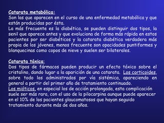 Catarata metabólica:
Son las que aparecen en el curso de una enfermedad metabólica y que
están producidas por ésta.
La más frecuente es la diabética, se pueden distinguir dos tipos, la
senil que aparece antes y que evoluciona de forma más rápida en estos
pacientes por ser diabéticos y la catarata diabética verdadera más
propia de los jóvenes, menos frecuente son opacidades puntiformes y
blanquecinas como copos de nieve y suelen ser bilaterales.
 
Catarata tóxica:
Dos tipos de fármacos pueden producir un efecto tóxico sobre el
cristalino, dando lugar a la aparición de una catarata. Los corticoides,
sobre todo los administrados por vía sistémica, apareciendo en
general a partir del primer año de tratamiento continuado.
Los mióticos, en especial los de acción prolongada, esta complicación
suele ser más rara, con el uso de la pilocarpina aunque puede aparecer
en el 10% de los pacientes glaucomatosos que hayan seguido
tratamiento durante más de dos años.
 