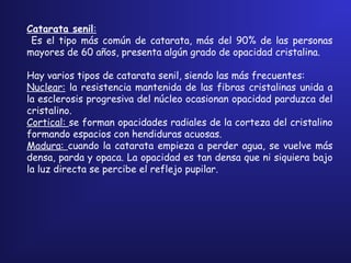 Catarata senil:
Es el tipo más común de catarata, más del 90% de las personas
mayores de 60 años, presenta algún grado de opacidad cristalina.
Hay varios tipos de catarata senil, siendo las más frecuentes:
Nuclear: la resistencia mantenida de las fibras cristalinas unida a
la esclerosis progresiva del núcleo ocasionan opacidad parduzca del
cristalino.
Cortical: se forman opacidades radiales de la corteza del cristalino
formando espacios con hendiduras acuosas.
Madura: cuando la catarata empieza a perder agua, se vuelve más
densa, parda y opaca. La opacidad es tan densa que ni siquiera bajo
la luz directa se percibe el reflejo pupilar.
 