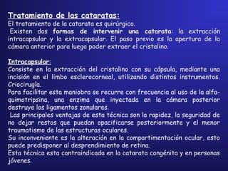 Tratamiento de las cataratas:
El tratamiento de la catarata es quirúrgico.
 Existen dos formas de intervenir una catarata: la extracción
intracapsular y la extracapsular. El paso previo es la apertura de la
cámara anterior para luego poder extraer el cristalino.
Intracapsular:
Consiste en la extracción del cristalino con su cápsula, mediante una
incisión en el limbo esclerocorneal, utilizando distintos instrumentos.
Criocirugía.
Para facilitar esta maniobra se recurre con frecuencia al uso de la alfa-
quimotripsina, una enzima que inyectada en la cámara posterior
destruye los ligamentos zonulares.
Las principales ventajas de esta técnica son la rapidez, la seguridad de
no dejar restos que puedan opacificarse posteriormente y el menor
traumatismo de las estructuras oculares.
Su inconveniente es la alteración en la compartimentación ocular, esto
puede predisponer al desprendimiento de retina.
Esta técnica esta contraindicada en la catarata congénita y en personas
jóvenes.
 