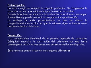Extracapsular:
En esta cirugía se respeta la cápsula posterior. Se fragmenta la
catarata, se lava y se aspiran las partículas del cristalino.
Es más laboriosa, se somete a las estructuras oculares a un mayor
traumatismo y puede conducir a una posterior opacificación.
La ventaja de este procedimiento es que no altera la
compartimentación ocular ya que la cápsula sigue actuando como
barrera anterior del vítreo.
 
 
Corrección:
La recuperación funcional de la persona operada de cataratas
(afáquico) necesita la sustitución del cristalino por una lente
convergente artificial que posea una potencia similar en dioptrías.
Esta lente se puede situar en tres lugares diferentes:
 