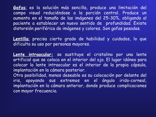 Gafas: es la solución más sencilla, produce una limitación del
campo visual reduciéndose a la porción central. Produce un
aumento en el tamaño de las imágenes del 25-30%, obligando al
paciente a establecer un nuevo sentido de profundidad. Existe
distorsión periférica de imágenes y colores. Son gafas pesadas.
Lentilla: precisa cierto grado de habilidad y cuidados, lo que
dificulta su uso por personas mayores.
Lente intraocular: se sustituye el cristalino por una lente
artificial que se coloca en el interior del ojo. El lugar idóneo para
colocar la lente intraocular es el interior de la propia cápsula,
implantación en la cámara posterior.
Otra posibilidad, menos deseable es su colocación por delante del
iris, apoyando sus extremos en el ángulo irido-corneal,
implantación en la cámara anterior, donde produce complicaciones
con mayor frecuencia.
 