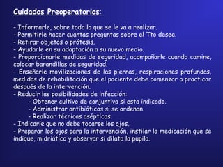 Cuidados Preoperatorios:
- Informarle, sobre todo lo que se le va a realizar.
- Permitirle hacer cuantas preguntas sobre el Tto desee.
- Retirar objetos o prótesis.
- Ayudarle en su adaptación a su nuevo medio.
- Proporcionarle medidas de seguridad, acompañarle cuando camine,
colocar barandillas de seguridad.
- Enseñarle movilizaciones de las piernas, respiraciones profundas,
medidas de rehabilitación que el paciente debe comenzar a practicar
después de la intervención.
- Reducir las posibilidades de infección:
- Obtener cultivo de conjuntiva si esta indicado.
- Administrar antibióticos si se ordenan.
- Realizar técnicas asépticas.
- Indicarle que no debe tocarse los ojos.
- Preparar los ojos para la intervención, instilar la medicación que se
indique, midriático y observar si dilata la pupila.
 