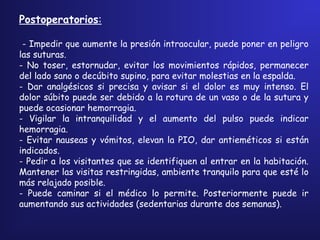 Postoperatorios:
- Impedir que aumente la presión intraocular, puede poner en peligro
las suturas.
- No toser, estornudar, evitar los movimientos rápidos, permanecer
del lado sano o decúbito supino, para evitar molestias en la espalda.
- Dar analgésicos si precisa y avisar si el dolor es muy intenso. El
dolor súbito puede ser debido a la rotura de un vaso o de la sutura y
puede ocasionar hemorragia.
- Vigilar la intranquilidad y el aumento del pulso puede indicar
hemorragia.
- Evitar nauseas y vómitos, elevan la PIO, dar antieméticos si están
indicados.
- Pedir a los visitantes que se identifiquen al entrar en la habitación.
Mantener las visitas restringidas, ambiente tranquilo para que esté lo
más relajado posible.
- Puede caminar si el médico lo permite. Posteriormente puede ir
aumentando sus actividades (sedentarias durante dos semanas).
 