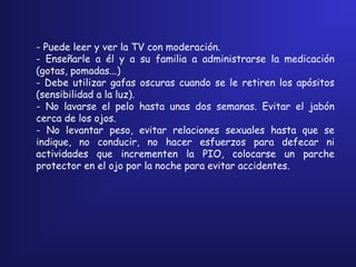 - Puede leer y ver la TV con moderación.
- Enseñarle a él y a su familia a administrarse la medicación
(gotas, pomadas...)
- Debe utilizar gafas oscuras cuando se le retiren los apósitos
(sensibilidad a la luz).
- No lavarse el pelo hasta unas dos semanas. Evitar el jabón
cerca de los ojos.
- No levantar peso, evitar relaciones sexuales hasta que se
indique, no conducir, no hacer esfuerzos para defecar ni
actividades que incrementen la PIO, colocarse un parche
protector en el ojo por la noche para evitar accidentes.
 
 