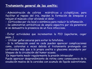 Tratamiento general de las uveítis:
- Administración de colirios midriáticos y ciclopléjicos, para
facilitar el reposo del iris, impiden la formación de sinequias y
relajan el músculo ciliar aliviando el dolor.
-  Corticoides por vía local o sistémica para reducir la inflamación.
- Se administran antibióticos de amplio espectro por vía parenteral
si se demuestra la presencia de un foco infeccioso.
- Evitar actividades que incrementen la PIO (agacharse, coger
peso...)
-  Utilizar gafas oscuras para evitar la fotofobia.
- Si la inflamación uveal no cede pueden aparecer complicaciones
como, cataratas a veces debida al tratamiento prolongado con
corticoides más que a la propia uveítis o glaucoma secundario por
bloqueo de la circulación del humor acuoso.
Es importante medir regularmente la presión intraocular
Puede aparecer desprendimiento de retina como consecuencia de la
exudación masiva de la coroides con acumulo de líquido subretiniano.
 