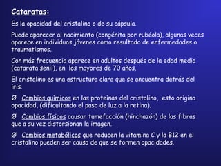 Cataratas:
Es la opacidad del cristalino o de su cápsula.
Puede aparecer al nacimiento (congénita por rubéola), algunas veces
aparece en individuos jóvenes como resultado de enfermedades o
traumatismos.
Con más frecuencia aparece en adultos después de la edad media
(catarata senil), en los mayores de 70 años.
El cristalino es una estructura clara que se encuentra detrás del
iris.
Ø   Cambios químicos en las proteínas del cristalino, esto origina
opacidad, (dificultando el paso de luz a la retina).
Ø   Cambios físicos causan tumefacción (hinchazón) de las fibras
que a su vez distorsionan la imagen.
Ø   Cambios metabólicos que reducen la vitamina C y la B12 en el
cristalino pueden ser causa de que se formen opacidades.
 