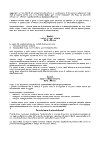 raggiungere un fine. Quindi tale comportamento richiede la coordinazione di due schemi, già presenti negli
stadi precedenti, dentro una nuova totalità: “battere per eliminare l’ostacolo” (che funge da strumento
dell’azione) e afferrare l’oggetto (che funge da scopo dell’azione).
Il bambino diventa inoltre in grado di usare oggetti come strumenti per ottenere un fine (ad esempio il
bambino è in grado di usare la mano di un adulto per prendere qualcosa che è fuori dalla sua portata).
Rispetto allo stadio 3, dunque, il fine non è più la mera ripetizione di un effetto già prodotto ma è un’azione
vera e propria. I mezzi sono totalmente separati dai fini e costituiscono schemi d’azione separati (battere,
tirare, ecc. sono mezzi per potere applicare lo schema di afferrare).
Stadio 5
- reazioni circolari terziarie -
da 12 a 18 mesi
Lo stadio 5 è caratterizzato da due modelli di comportamento:
1) la reazione circolare terziaria
2) la scoperta di mezzi nuovi mediante sperimentazione attiva
Dalle esplorazioni e dalle reazioni circolari secondarie è facile passare alle reazioni circolari terziarie.
L’essenza di quest’ultima consiste nella ricerca del nuovo: il bambino non cercherà più di scoprire in cosa un
certo oggetto assomiglierà a quelli noti, ma in cosa è diverso.
Secondo Piaget il bambino inizia ad agire come uno “scienziato”, formulando ipotesi, variando
sistematicamente e deliberatamente le sue azioni, per vedere che effetto hanno sul risultato.
Attraverso i tentativi per prove ed errori il bambino amplia i comportamenti dello stadio precedente, volti a
differenziare mezzi-fini, per sviluppare nuovi mezzi.
Per questo si parla di questo stadio anche come “scoperta di nuovi mezzi attraverso la sperimentazione
attiva” (ad esempio tirare una coperta per ottenere un oggetto).
Anche grazie all’aumento della sua mobilità, il bambino diventa in grado di esplorare e sperimentare sempre
più efficacemente.
Stadio 6
- rappresentazioni interne -
da 12 a 18 mesi
Segna la fine del periodo sensomotorio e apre la strada al periodo preoperazionale.
Il grande cambiamento che si verifica in questo stadio è la capacità di utilizzare simboli mentali per
rappresentarsi eventi ed oggetti.
Questo comporta che il bambino:
• abbandoni i tentativi per prove ed errori in quanto non più necessari.
• in risposta ad un dato problema riesce a trovare nuove soluzioni (mezzi e fini) sul momento
• manipola immagini mentali che corrispondono ad eventi esterni
Il bambino diventa quindi capace di rappresentazioni mentali e non si limita ad interagire col mondo esterno
tramite i propri schemi fisici o motori. Questo comporta che dall’azione diretta si passa ad un’azione indiretta,
resa possibile dalla capacità di costruire rappresentazioni mentali del mondo.
Perché si parla di azione indiretta?
Perché oltre a manipolare direttamente l’ambiente che lo circonda, il bambino è in grado di manipolare la
sua rappresentazione mentale dell’ambiente, cioè pensare e pianificare le azioni. Quindi agisce direttamente
non soltanto sulle cose, ma anche sui pensieri, cioè sulle immagini mentali.
Alla base di tale assunzioni vi sono numerose evidenze empiriche legate all’acquisizione della nozione di
permanenza dell’oggetto (18-24 mesi) e dell’imitazione differita.
 