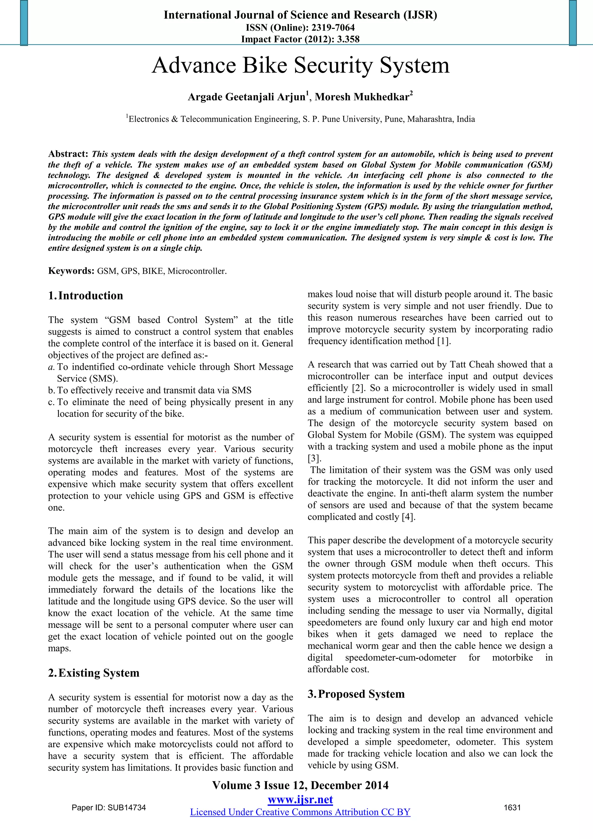 International Journal of Science and Research (IJSR)
ISSN (Online): 2319-7064
Impact Factor (2012): 3.358
Volume 3 Issue 12, December 2014
www.ijsr.net
Licensed Under Creative Commons Attribution CC BY
Advance Bike Security System
Argade Geetanjali Arjun1
, Moresh Mukhedkar2
1
Electronics & Telecommunication Engineering, S. P. Pune University, Pune, Maharashtra, India
Abstract: This system deals with the design development of a theft control system for an automobile, which is being used to prevent
the theft of a vehicle. The system makes use of an embedded system based on Global System for Mobile communication (GSM)
technology. The designed & developed system is mounted in the vehicle. An interfacing cell phone is also connected to the
microcontroller, which is connected to the engine. Once, the vehicle is stolen, the information is used by the vehicle owner for further
processing. The information is passed on to the central processing insurance system which is in the form of the short message service,
the microcontroller unit reads the sms and sends it to the Global Positioning System (GPS) module. By using the triangulation method,
GPS module will give the exact location in the form of latitude and longitude to the user’s cell phone. Then reading the signals received
by the mobile and control the ignition of the engine, say to lock it or the engine immediately stop. The main concept in this design is
introducing the mobile or cell phone into an embedded system communication. The designed system is very simple & cost is low. The
entire designed system is on a single chip.
Keywords: GSM, GPS, BIKE, Microcontroller.
1.Introduction
The system “GSM based Control System” at the title
suggests is aimed to construct a control system that enables
the complete control of the interface it is based on it. General
objectives of the project are defined as:-
a.To indentified co-ordinate vehicle through Short Message
Service (SMS).
b.To effectively receive and transmit data via SMS
c. To eliminate the need of being physically present in any
location for security of the bike.
A security system is essential for motorist as the number of
motorcycle theft increases every year. Various security
systems are available in the market with variety of functions,
operating modes and features. Most of the systems are
expensive which make security system that offers excellent
protection to your vehicle using GPS and GSM is effective
one.
The main aim of the system is to design and develop an
advanced bike locking system in the real time environment.
The user will send a status message from his cell phone and it
will check for the user’s authentication when the GSM
module gets the message, and if found to be valid, it will
immediately forward the details of the locations like the
latitude and the longitude using GPS device. So the user will
know the exact location of the vehicle. At the same time
message will be sent to a personal computer where user can
get the exact location of vehicle pointed out on the google
maps.
2.Existing System
A security system is essential for motorist now a day as the
number of motorcycle theft increases every year. Various
security systems are available in the market with variety of
functions, operating modes and features. Most of the systems
are expensive which make motorcyclists could not afford to
have a security system that is efficient. The affordable
security system has limitations. It provides basic function and
makes loud noise that will disturb people around it. The basic
security system is very simple and not user friendly. Due to
this reason numerous researches have been carried out to
improve motorcycle security system by incorporating radio
frequency identification method [1].
A research that was carried out by Tatt Cheah showed that a
microcontroller can be interface input and output devices
efficiently [2]. So a microcontroller is widely used in small
and large instrument for control. Mobile phone has been used
as a medium of communication between user and system.
The design of the motorcycle security system based on
Global System for Mobile (GSM). The system was equipped
with a tracking system and used a mobile phone as the input
[3].
The limitation of their system was the GSM was only used
for tracking the motorcycle. It did not inform the user and
deactivate the engine. In anti-theft alarm system the number
of sensors are used and because of that the system became
complicated and costly [4].
This paper describe the development of a motorcycle security
system that uses a microcontroller to detect theft and inform
the owner through GSM module when theft occurs. This
system protects motorcycle from theft and provides a reliable
security system to motorcyclist with affordable price. The
system uses a microcontroller to control all operation
including sending the message to user via Normally, digital
speedometers are found only luxury car and high end motor
bikes when it gets damaged we need to replace the
mechanical worm gear and then the cable hence we design a
digital speedometer-cum-odometer for motorbike in
affordable cost.
3.Proposed System
The aim is to design and develop an advanced vehicle
locking and tracking system in the real time environment and
developed a simple speedometer, odometer. This system
made for tracking vehicle location and also we can lock the
vehicle by using GSM.
Paper ID: SUB14734 1631
 