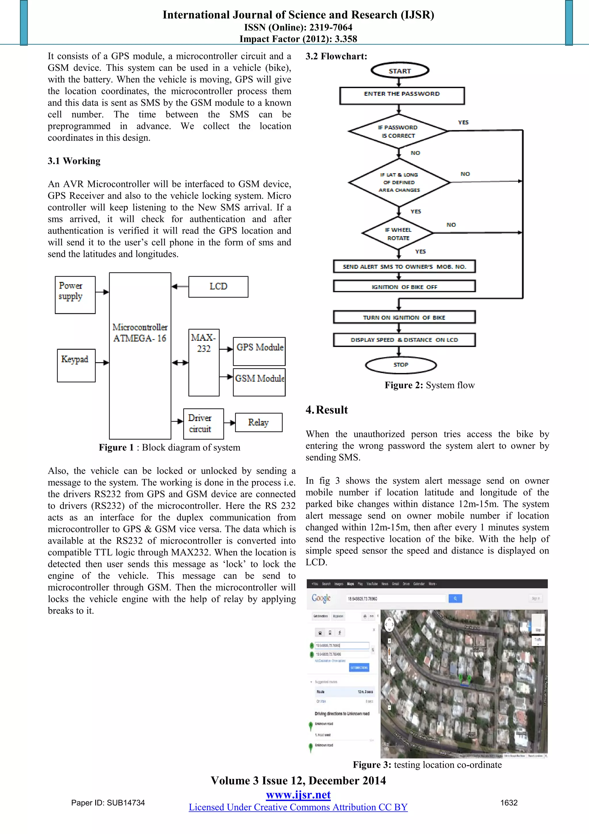 International Journal of Science and Research (IJSR)
ISSN (Online): 2319-7064
Impact Factor (2012): 3.358
Volume 3 Issue 12, December 2014
www.ijsr.net
Licensed Under Creative Commons Attribution CC BY
It consists of a GPS module, a microcontroller circuit and a
GSM device. This system can be used in a vehicle (bike),
with the battery. When the vehicle is moving, GPS will give
the location coordinates, the microcontroller process them
and this data is sent as SMS by the GSM module to a known
cell number. The time between the SMS can be
preprogrammed in advance. We collect the location
coordinates in this design.
3.1 Working
An AVR Microcontroller will be interfaced to GSM device,
GPS Receiver and also to the vehicle locking system. Micro
controller will keep listening to the New SMS arrival. If a
sms arrived, it will check for authentication and after
authentication is verified it will read the GPS location and
will send it to the user’s cell phone in the form of sms and
send the latitudes and longitudes.
Figure 1 : Block diagram of system
Also, the vehicle can be locked or unlocked by sending a
message to the system. The working is done in the process i.e.
the drivers RS232 from GPS and GSM device are connected
to drivers (RS232) of the microcontroller. Here the RS 232
acts as an interface for the duplex communication from
microcontroller to GPS & GSM vice versa. The data which is
available at the RS232 of microcontroller is converted into
compatible TTL logic through MAX232. When the location is
detected then user sends this message as ‘lock’ to lock the
engine of the vehicle. This message can be send to
microcontroller through GSM. Then the microcontroller will
locks the vehicle engine with the help of relay by applying
breaks to it.
3.2 Flowchart:
Figure 2: System flow
4.Result
When the unauthorized person tries access the bike by
entering the wrong password the system alert to owner by
sending SMS.
In fig 3 shows the system alert message send on owner
mobile number if location latitude and longitude of the
parked bike changes within distance 12m-15m. The system
alert message send on owner mobile number if location
changed within 12m-15m, then after every 1 minutes system
send the respective location of the bike. With the help of
simple speed sensor the speed and distance is displayed on
LCD.
Figure 3: testing location co-ordinate
Paper ID: SUB14734 1632
 